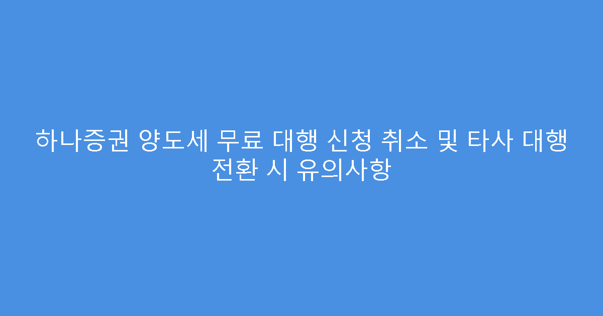 하나증권 양도세 무료 대행 신청 취소 및 타사 대행 전환 시 유의사항