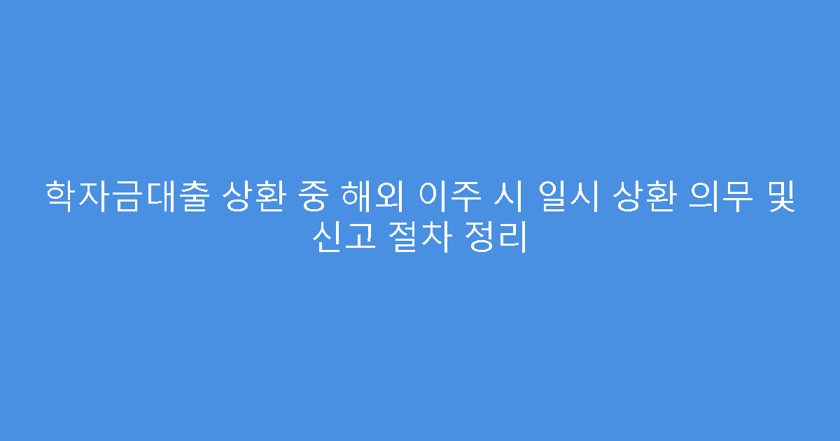 학자금대출 상환 중 해외 이주 시 일시 상환 의무 및 신고 절차 정리