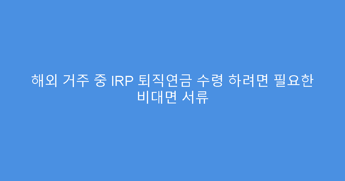 해외 거주 중 IRP 퇴직연금 수령 하려면 필요한 비대면 서류