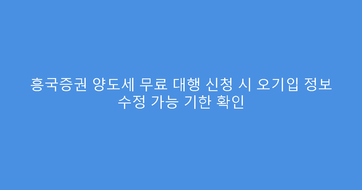 흥국증권 양도세 무료 대행 신청 시 오기입 정보 수정 가능 기한 확인