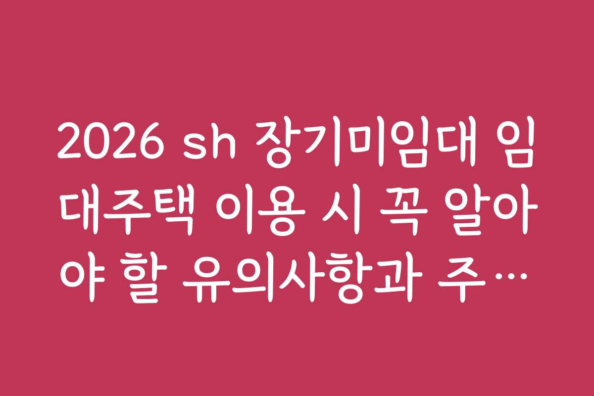 2026 sh 장기미임대 임대주택 이용 시 꼭 알아야 할 유의사항과 주의점들을 정리했습니다