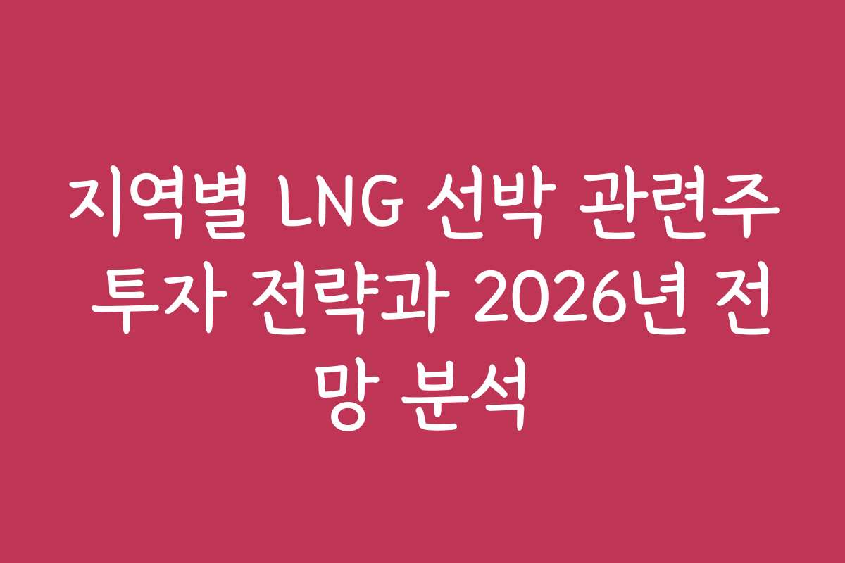 지역별 LNG 선박 관련주 투자 전략과 2026년 전망 분석