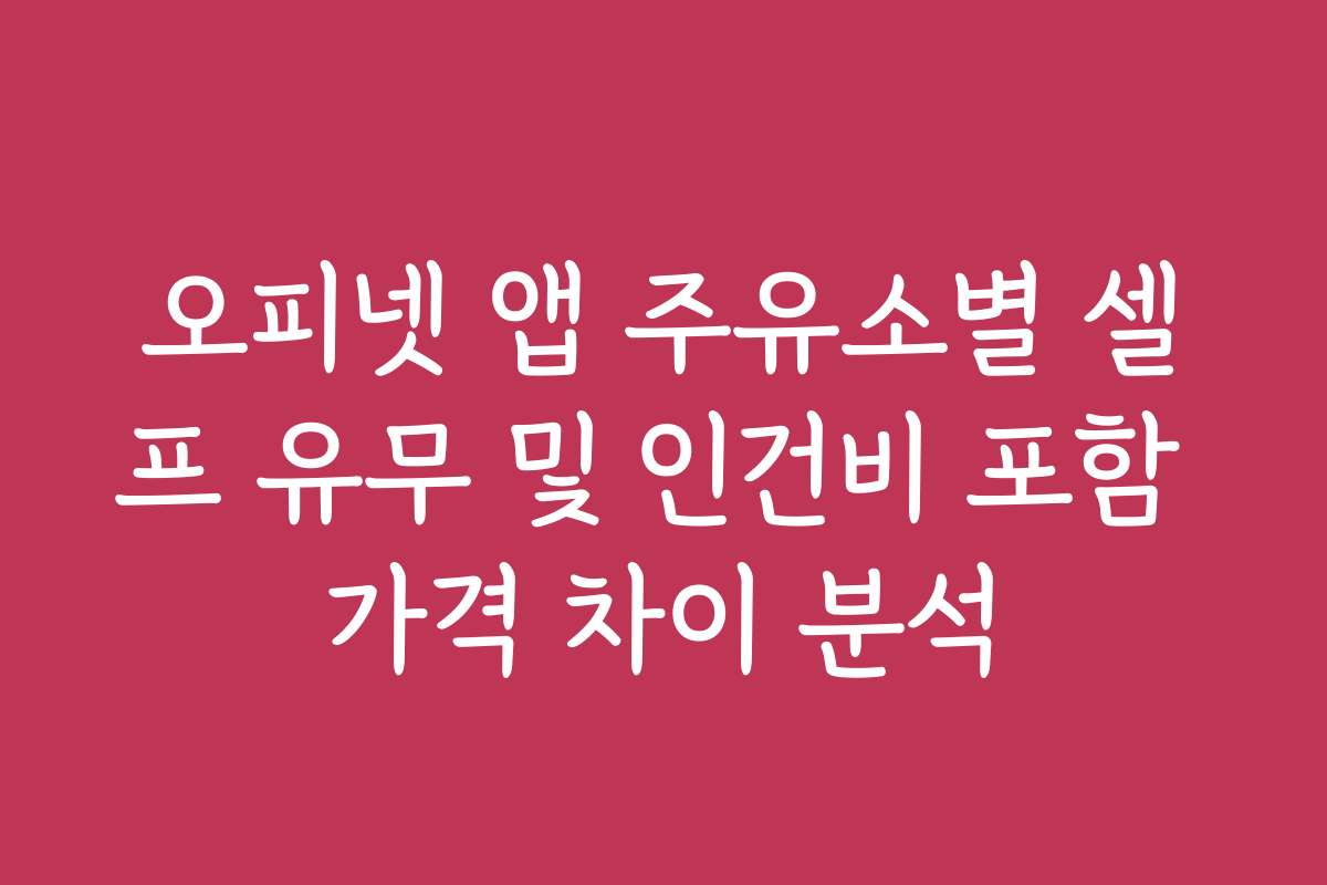 오피넷 앱 주유소별 셀프 유무 및 인건비 포함 가격 차이 분석