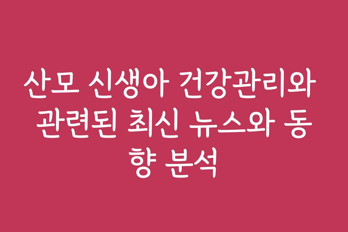 산모 신생아 건강관리와 관련된 최신 뉴스와 동향 분석