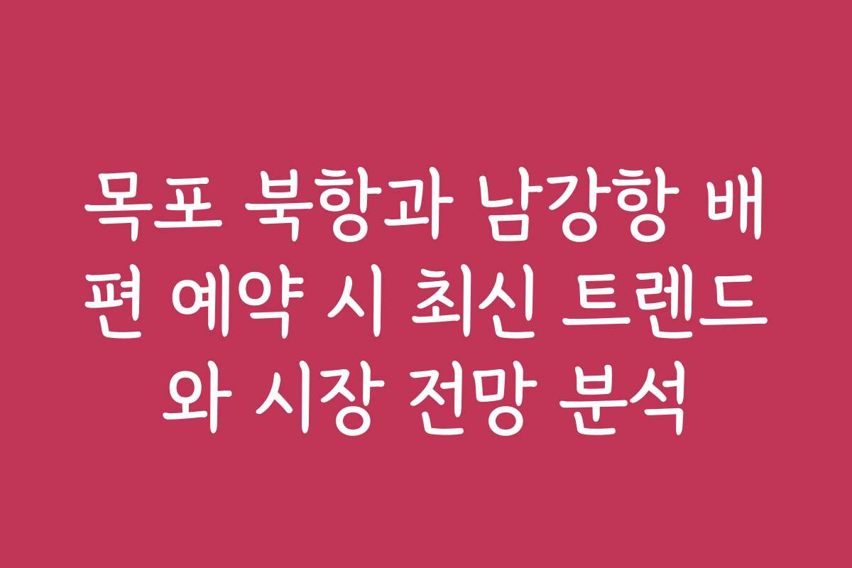 목포 북항과 남강항 배편 예약 시 최신 트렌드와 시장 전망 분석