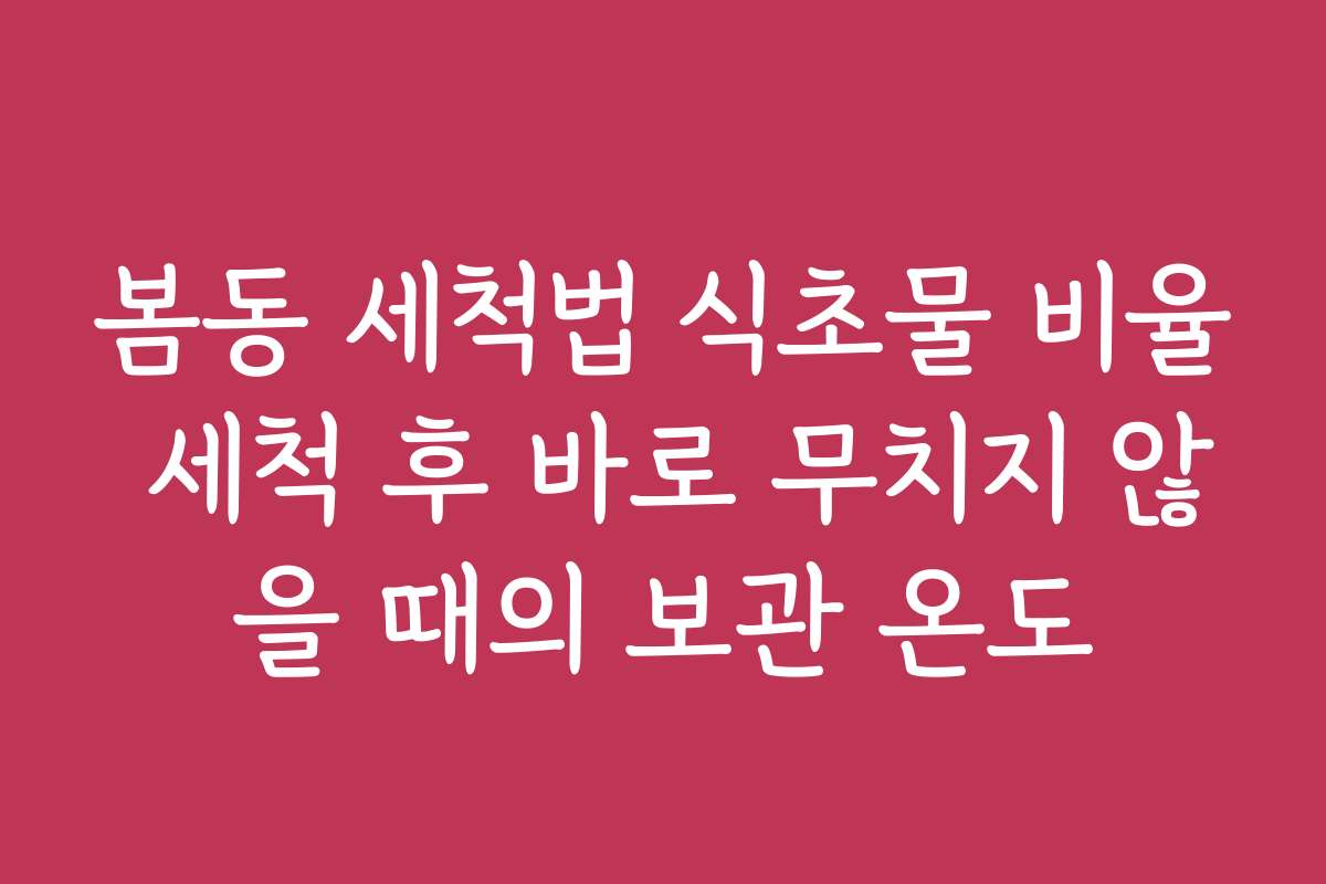 봄동 세척법 식초물 비율 세척 후 바로 무치지 않을 때의 보관 온도