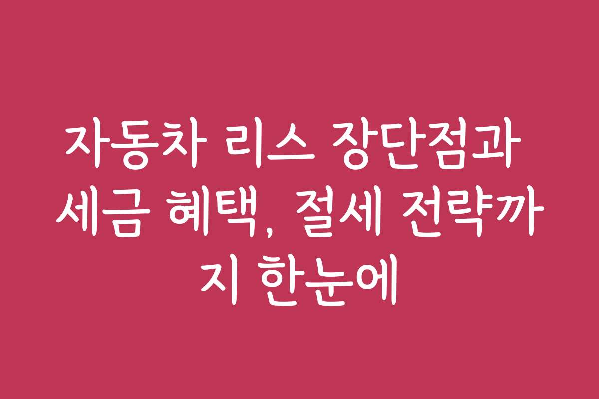 자동차 리스 장단점과 세금 혜택, 절세 전략까지 한눈에
