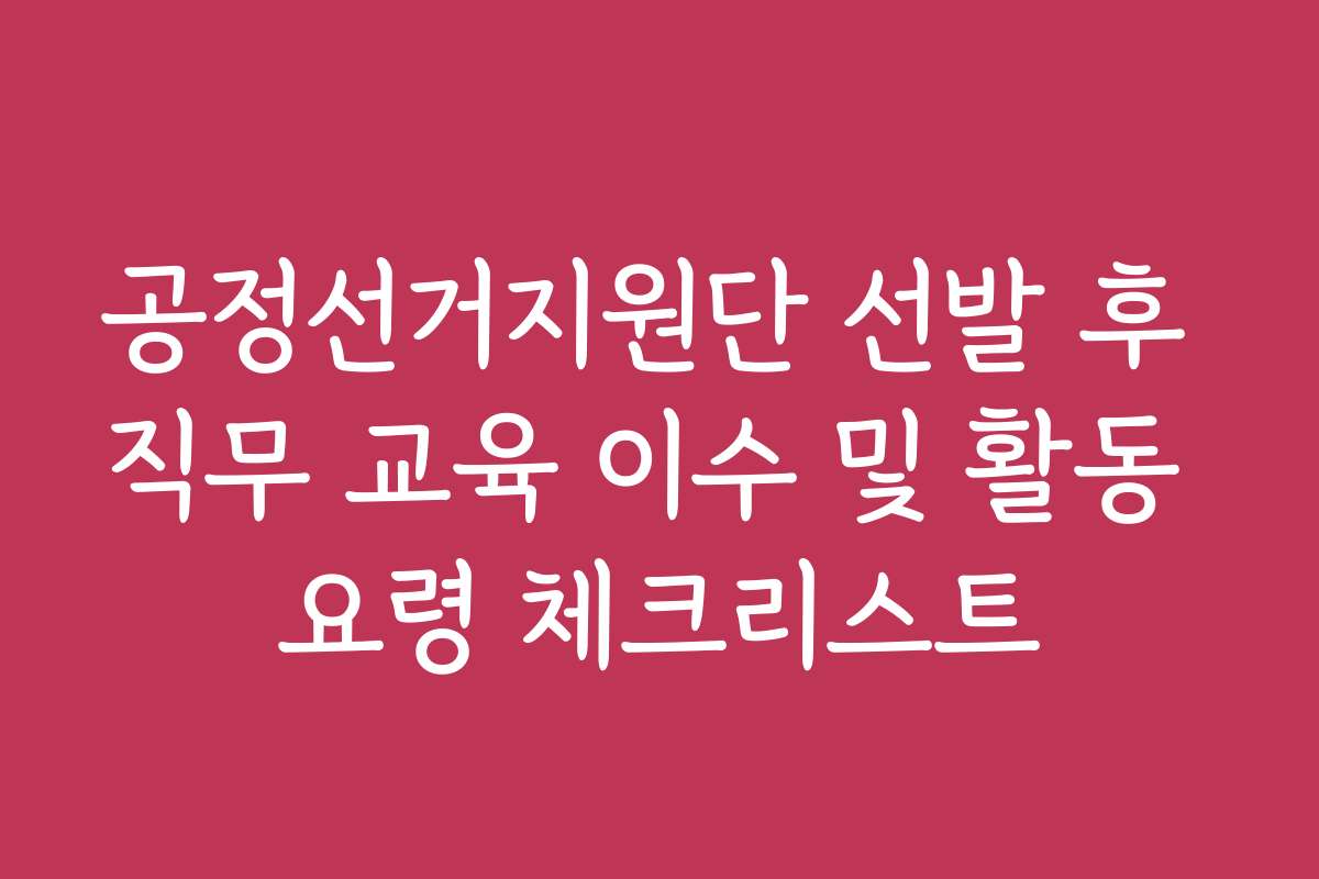 공정선거지원단 선발 후 직무 교육 이수 및 활동 요령 체크리스트