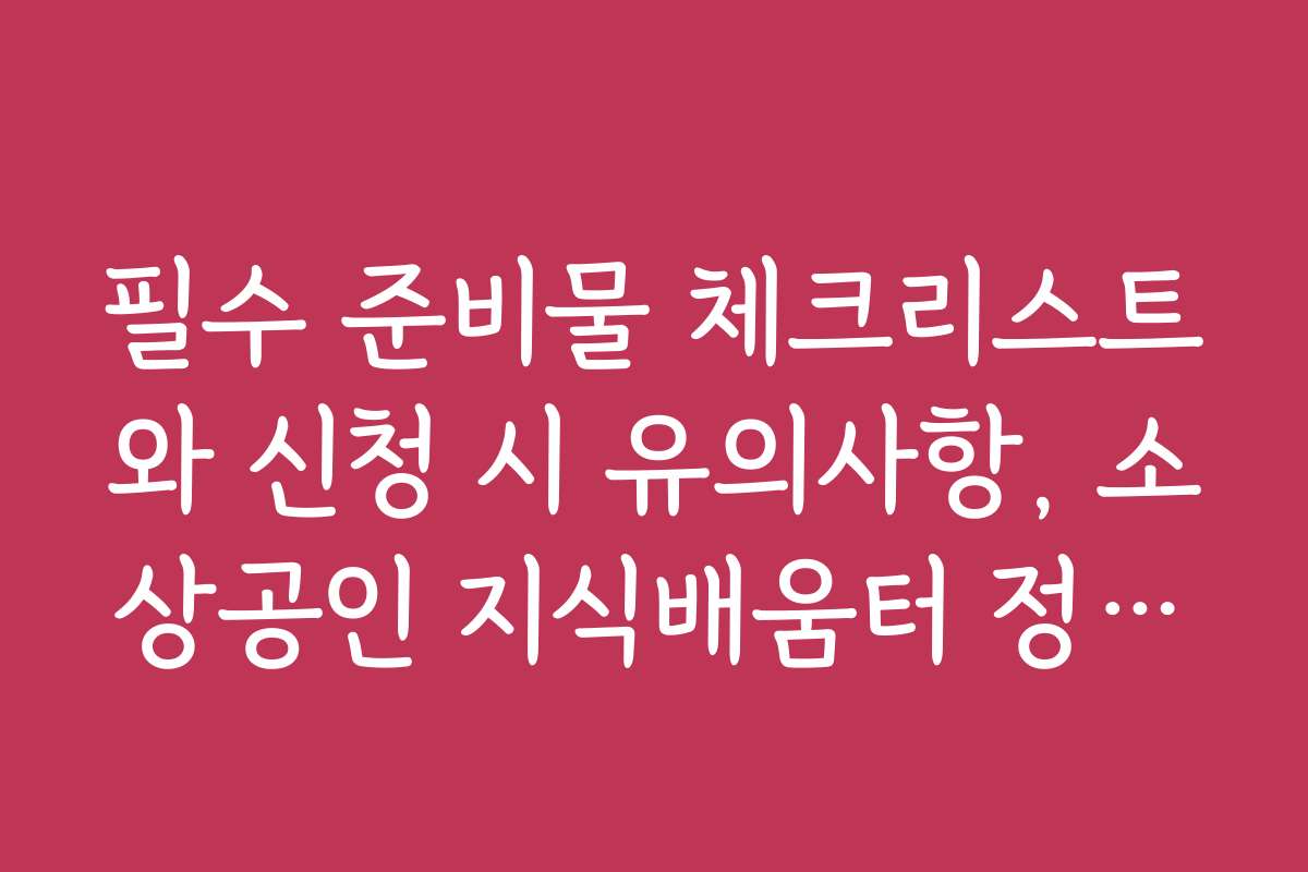 필수 준비물 체크리스트와 신청 시 유의사항, 소상공인 지식배움터 정책자금 교육