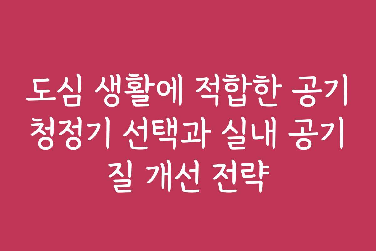 도심 생활에 적합한 공기청정기 선택과 실내 공기질 개선 전략
