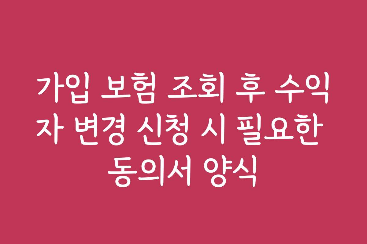 가입 보험 조회 후 수익자 변경 신청 시 필요한 동의서 양식