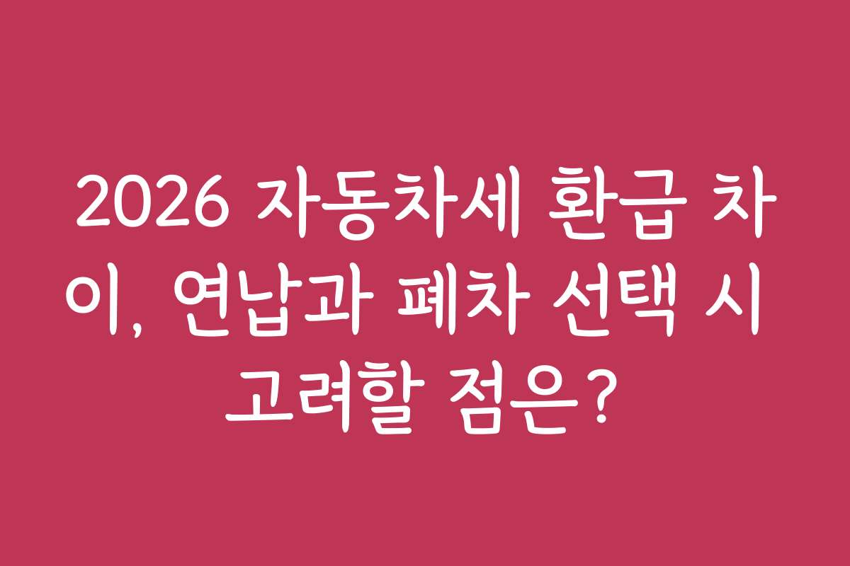 2026 자동차세 환급 차이, 연납과 폐차 선택 시 고려할 점은?