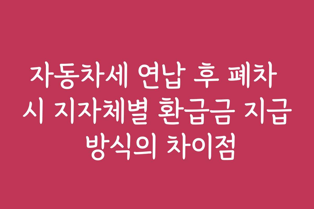자동차세 연납 후 폐차 시 지자체별 환급금 지급 방식의 차이점