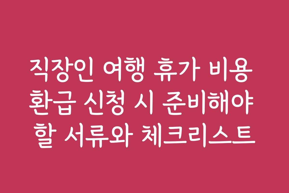 직장인 여행 휴가 비용 환급 신청 시 준비해야 할 서류와 체크리스트