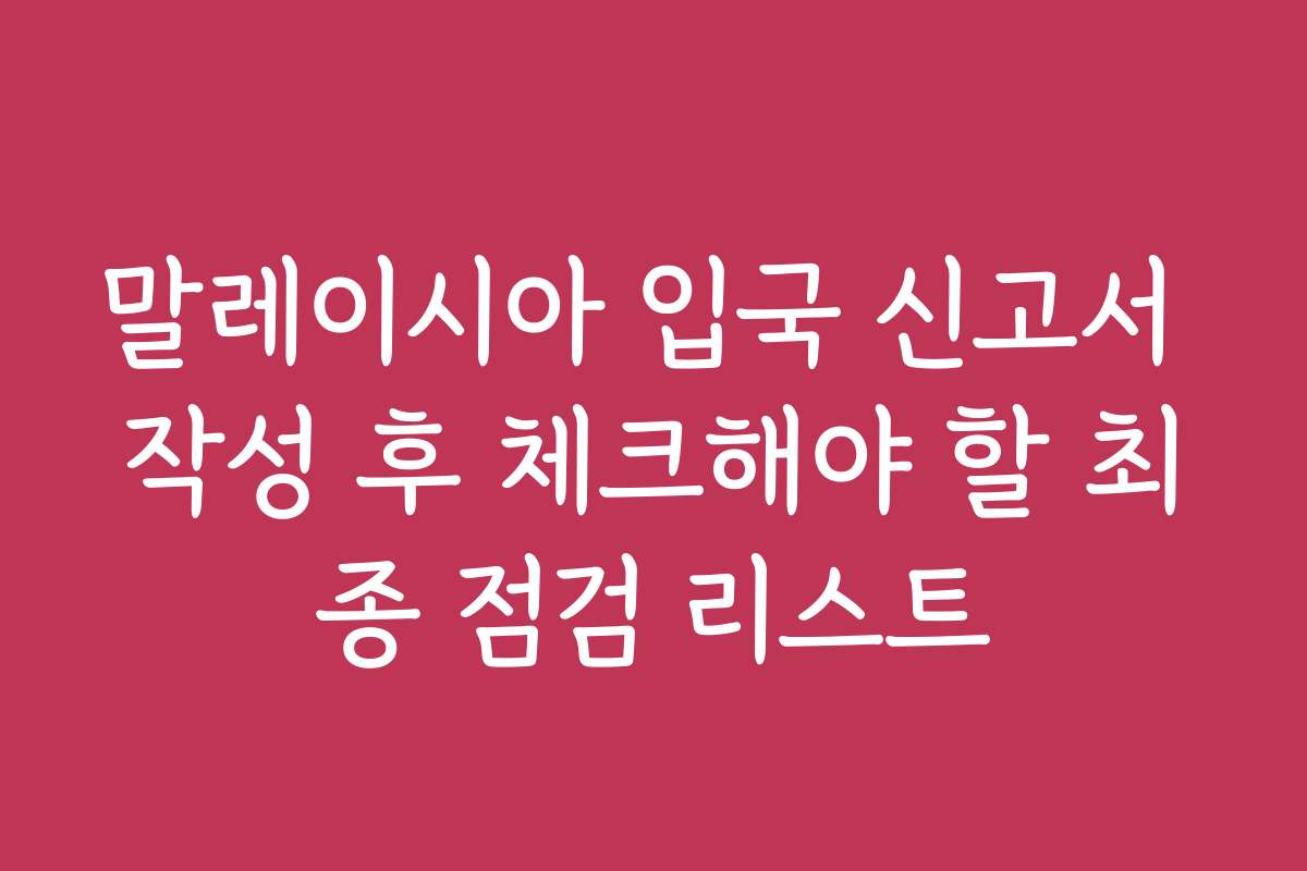 말레이시아 입국 신고서 작성 후 체크해야 할 최종 점검 리스트