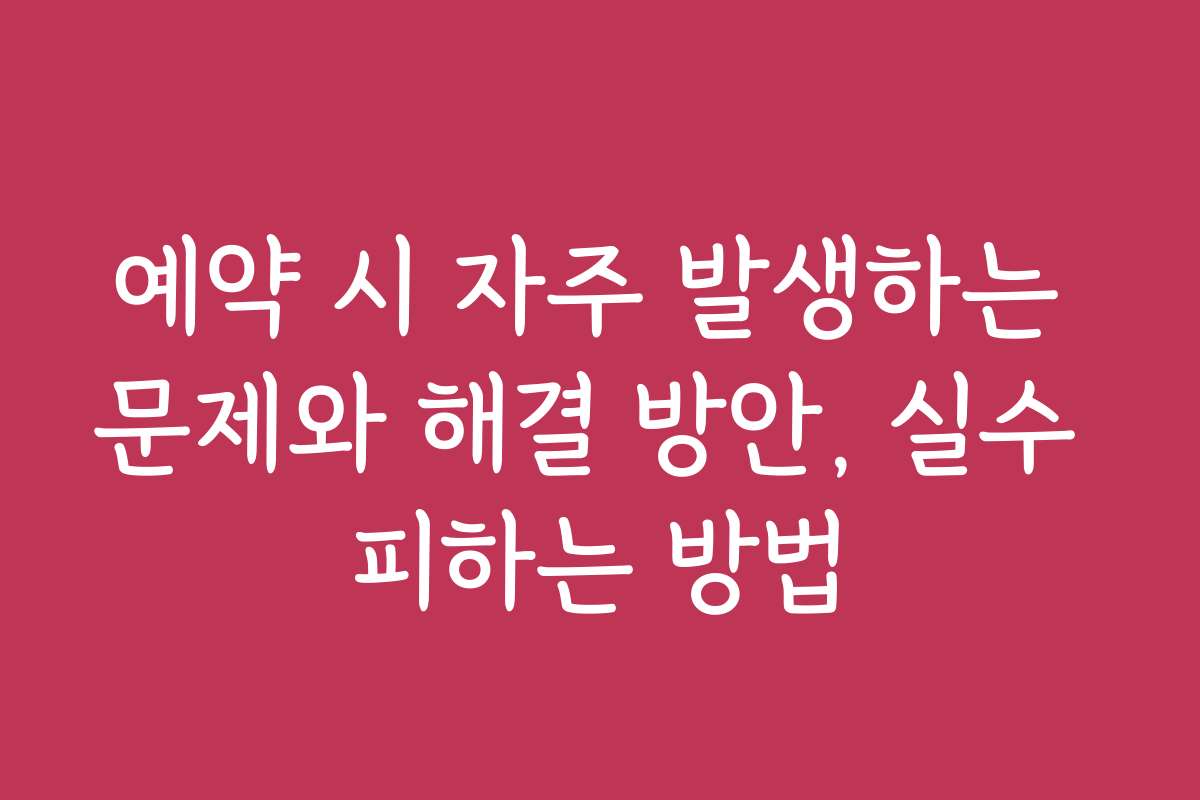 예약 시 자주 발생하는 문제와 해결 방안, 실수 피하는 방법