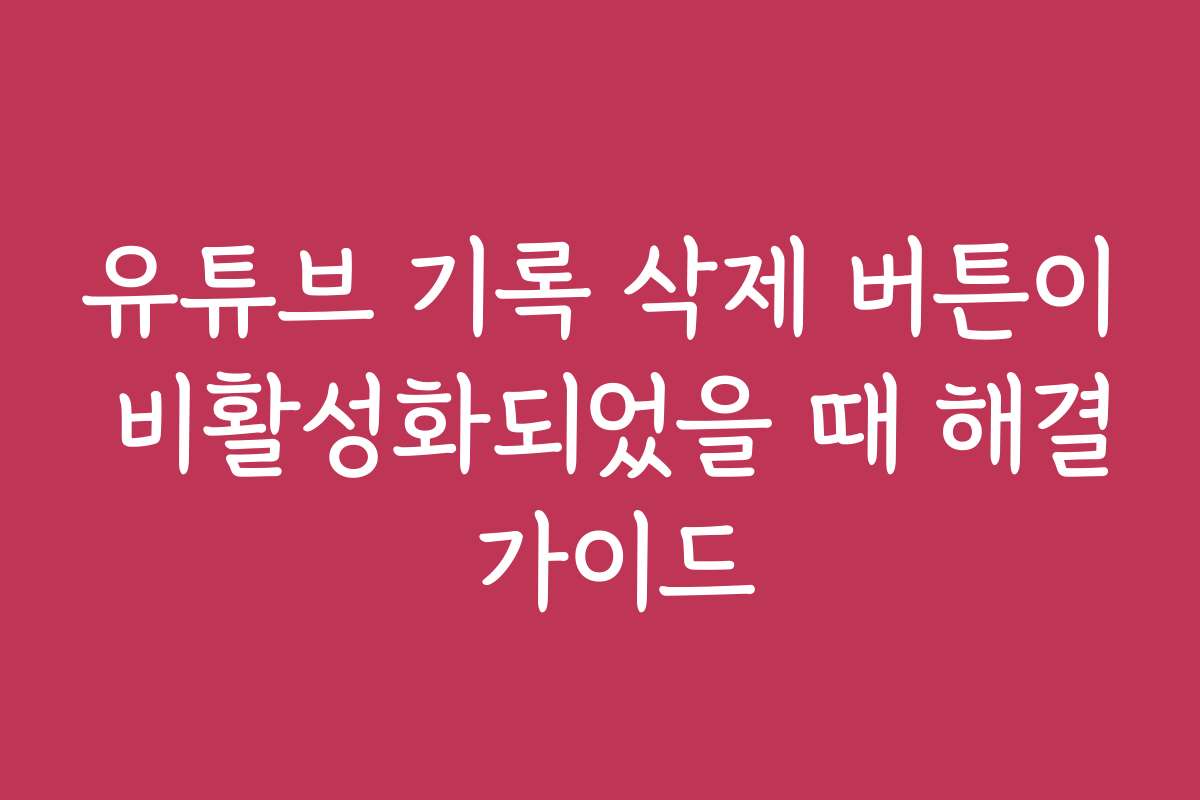 유튜브 기록 삭제 버튼이 비활성화되었을 때 해결 가이드