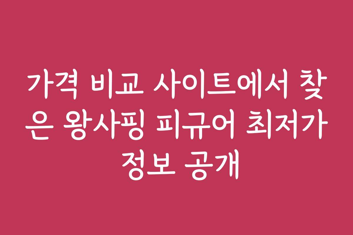 가격 비교 사이트에서 찾은 왕사핑 피규어 최저가 정보 공개