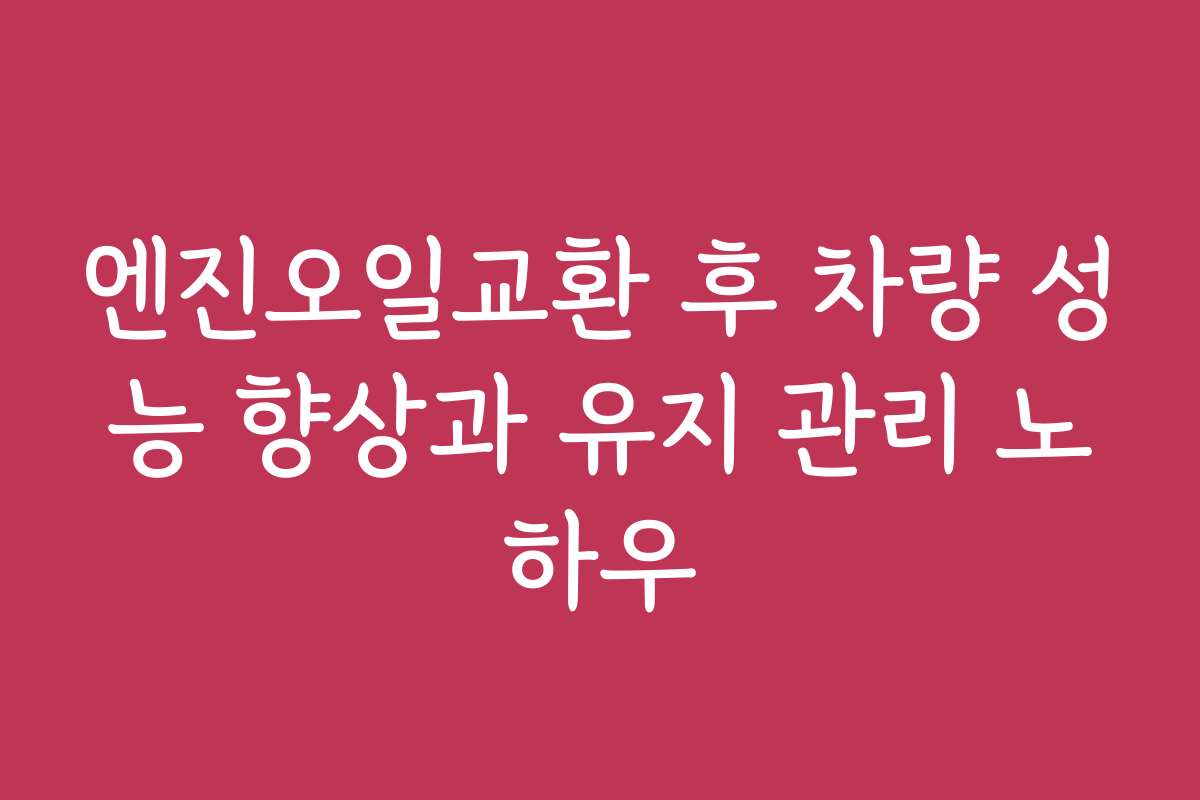 엔진오일교환 후 차량 성능 향상과 유지 관리 노하우