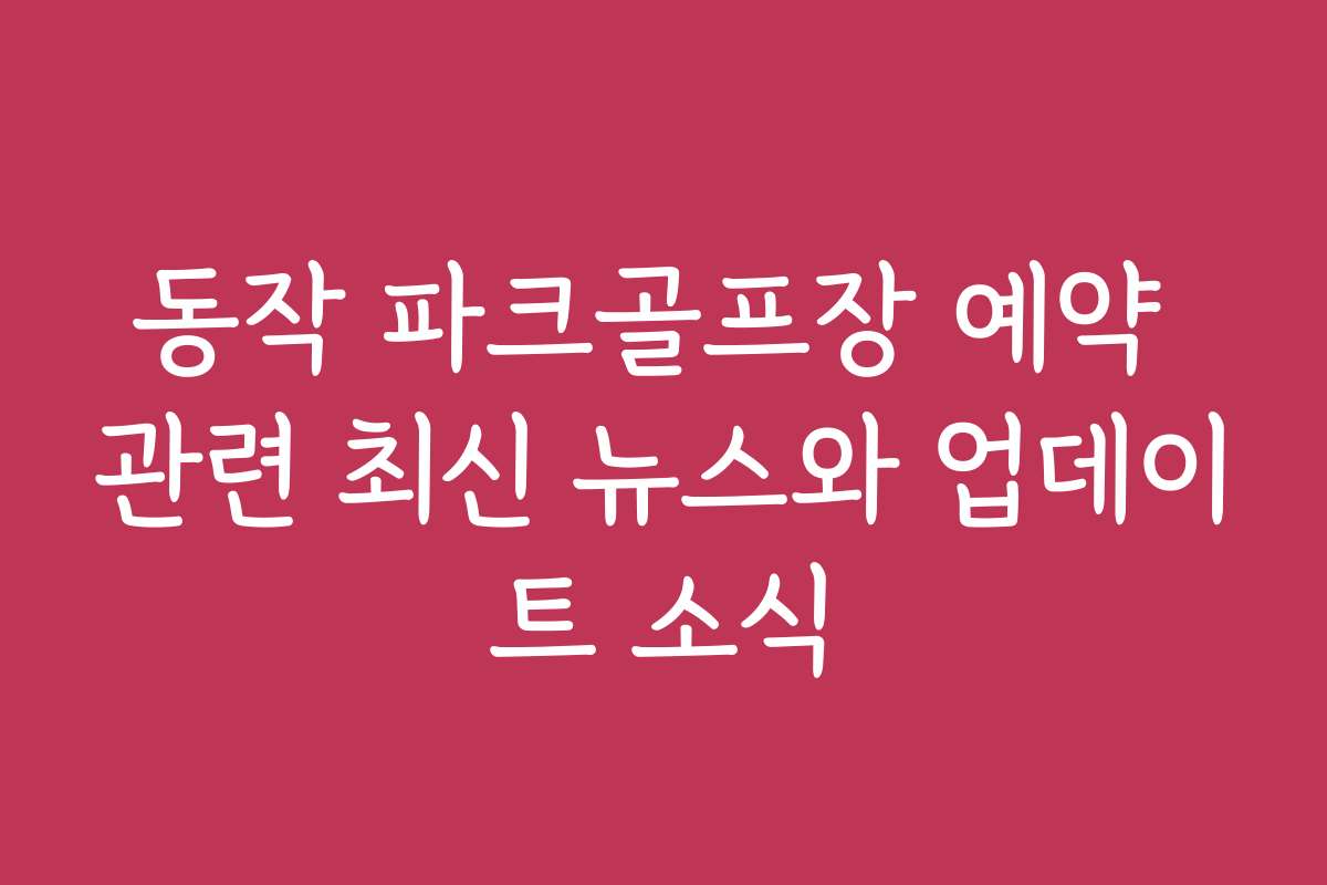 동작 파크골프장 예약 관련 최신 뉴스와 업데이트 소식