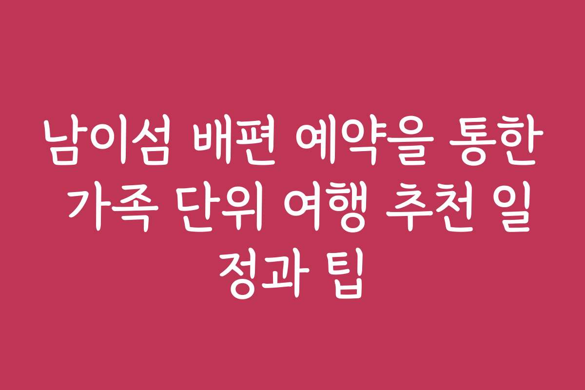 남이섬 배편 예약을 통한 가족 단위 여행 추천 일정과 팁