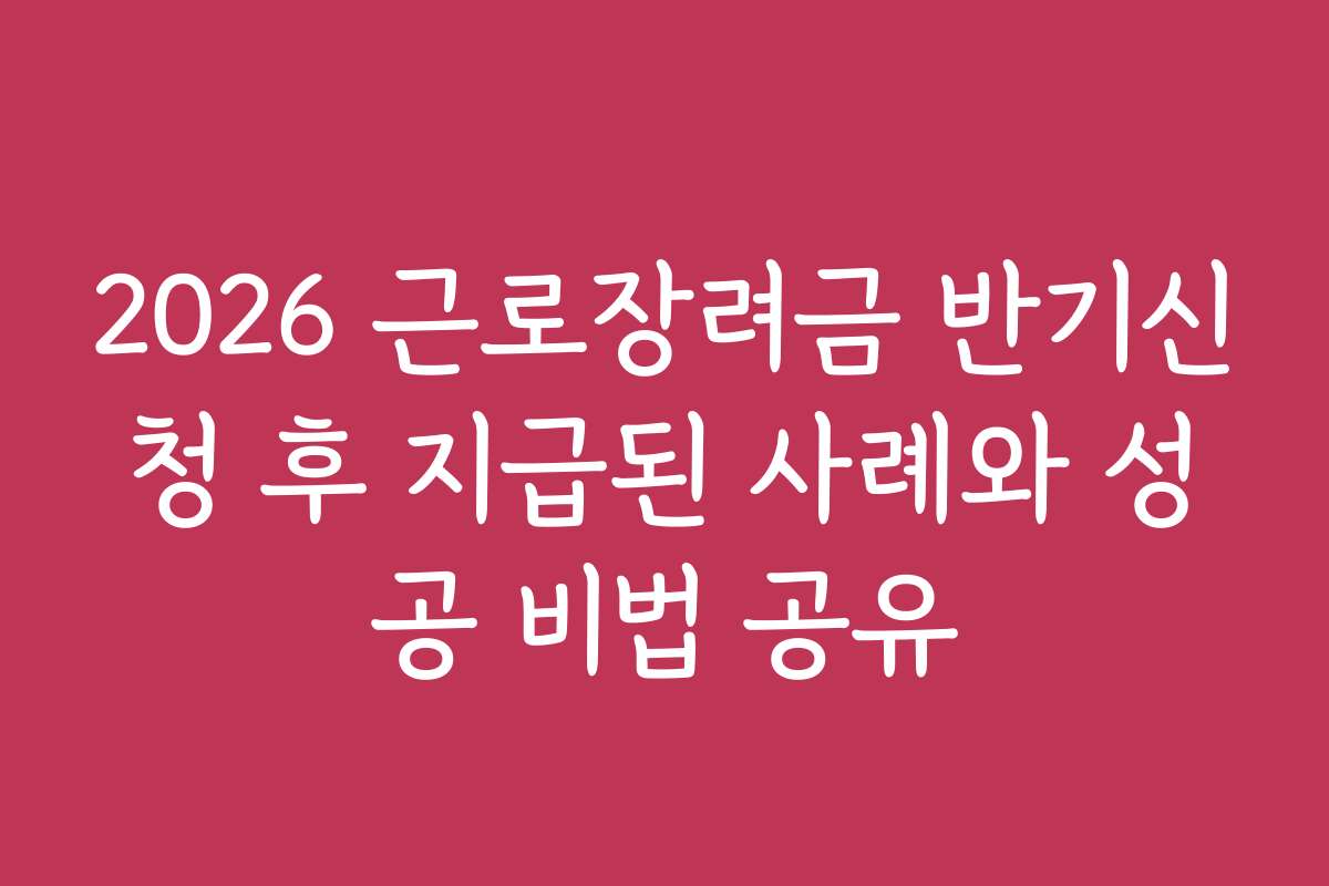 2026 근로장려금 반기신청 후 지급된 사례와 성공 비법 공유