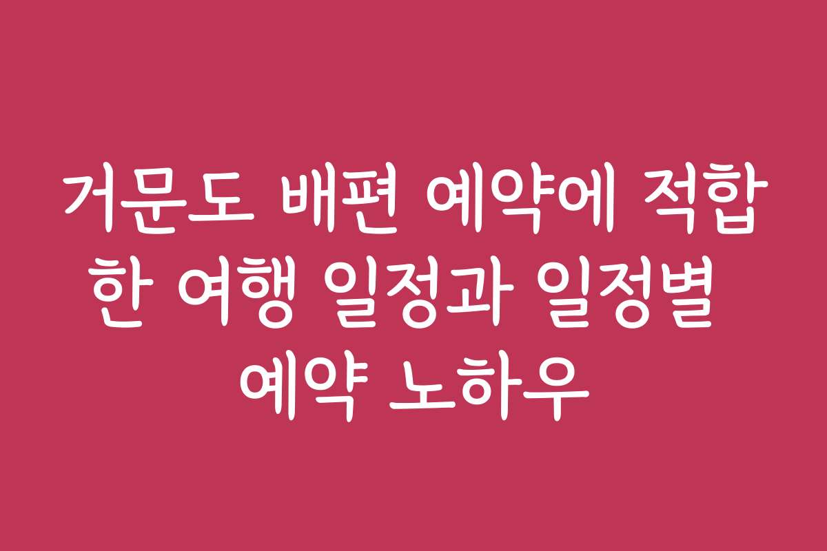 거문도 배편 예약에 적합한 여행 일정과 일정별 예약 노하우