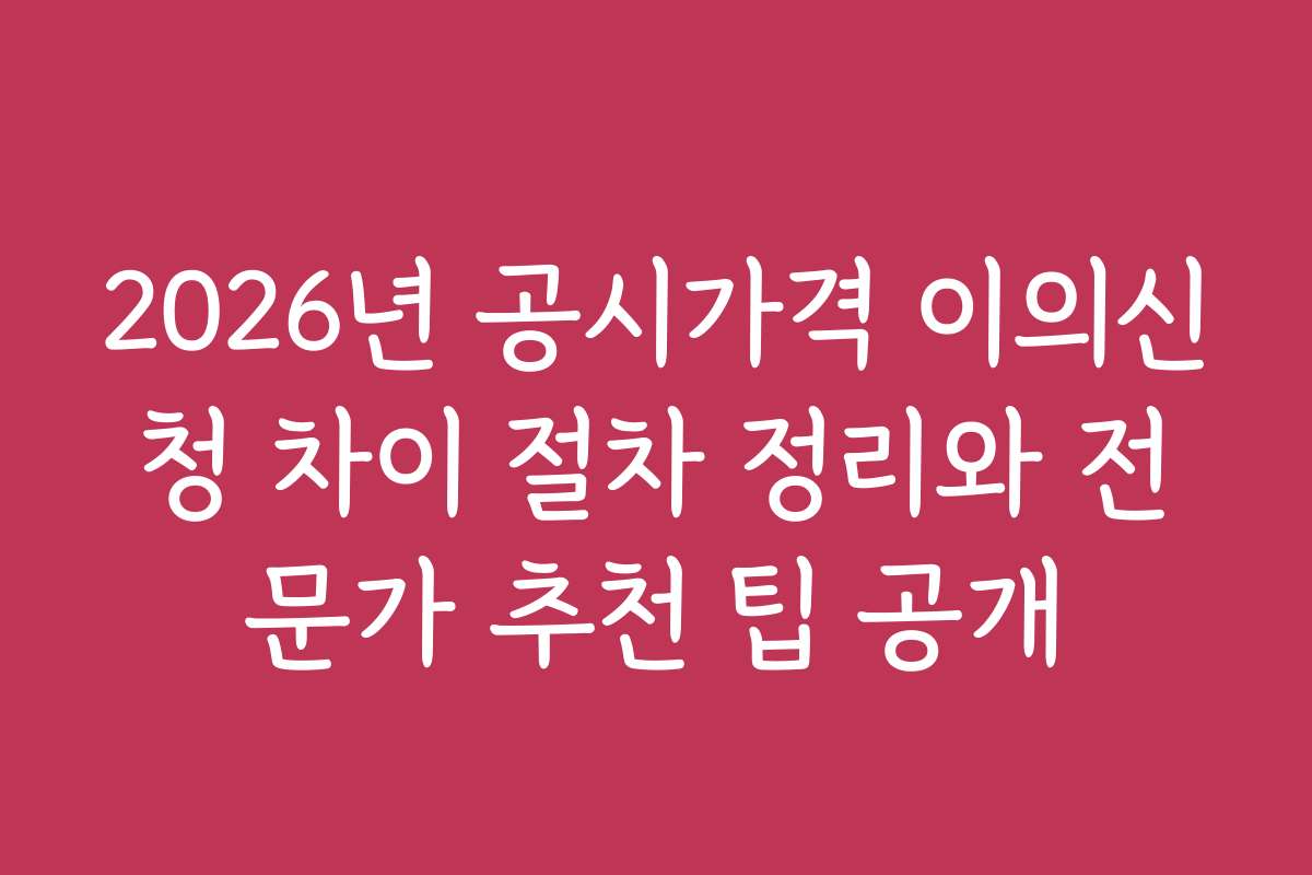 2026년 공시가격 이의신청 차이 절차 정리와 전문가 추천 팁 공개