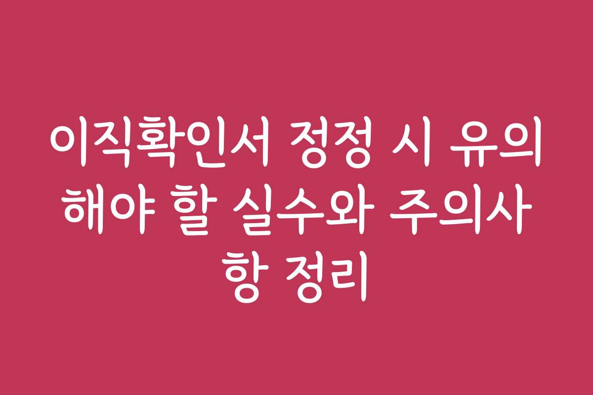 이직확인서 정정 시 유의해야 할 실수와 주의사항 정리