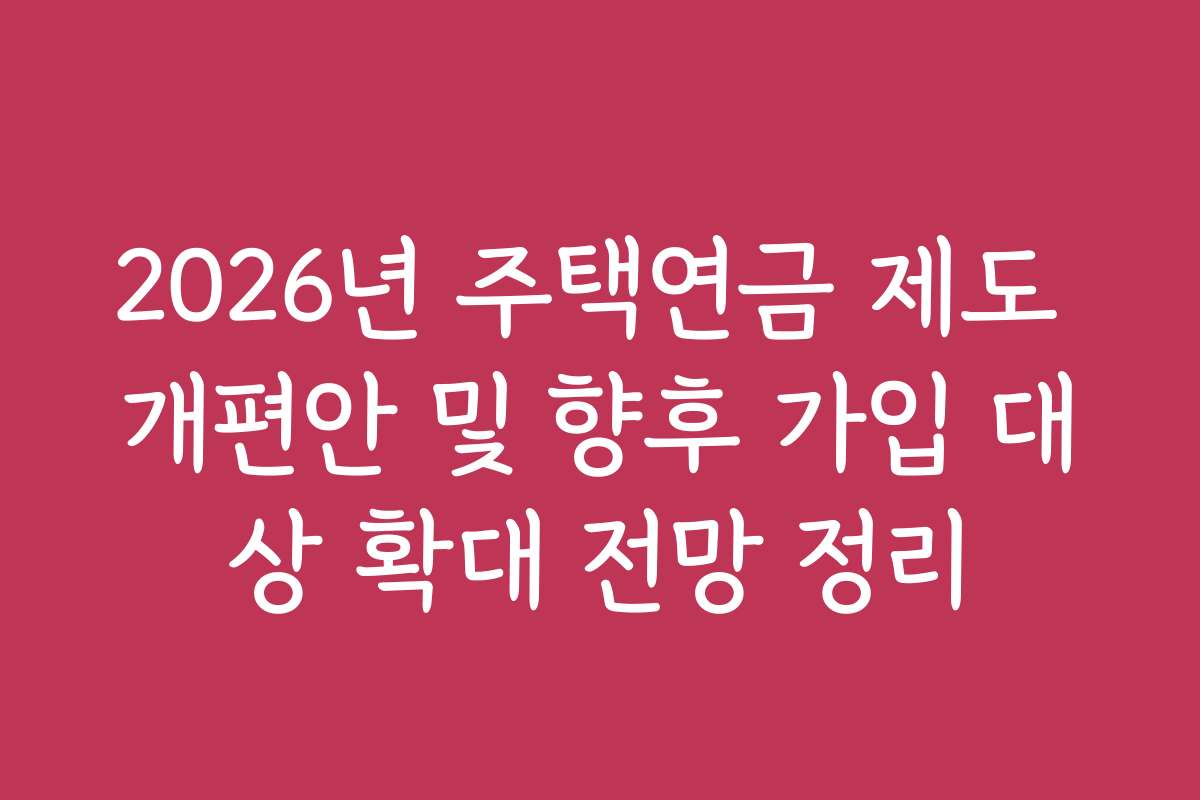 2026년 주택연금 제도 개편안 및 향후 가입 대상 확대 전망 정리