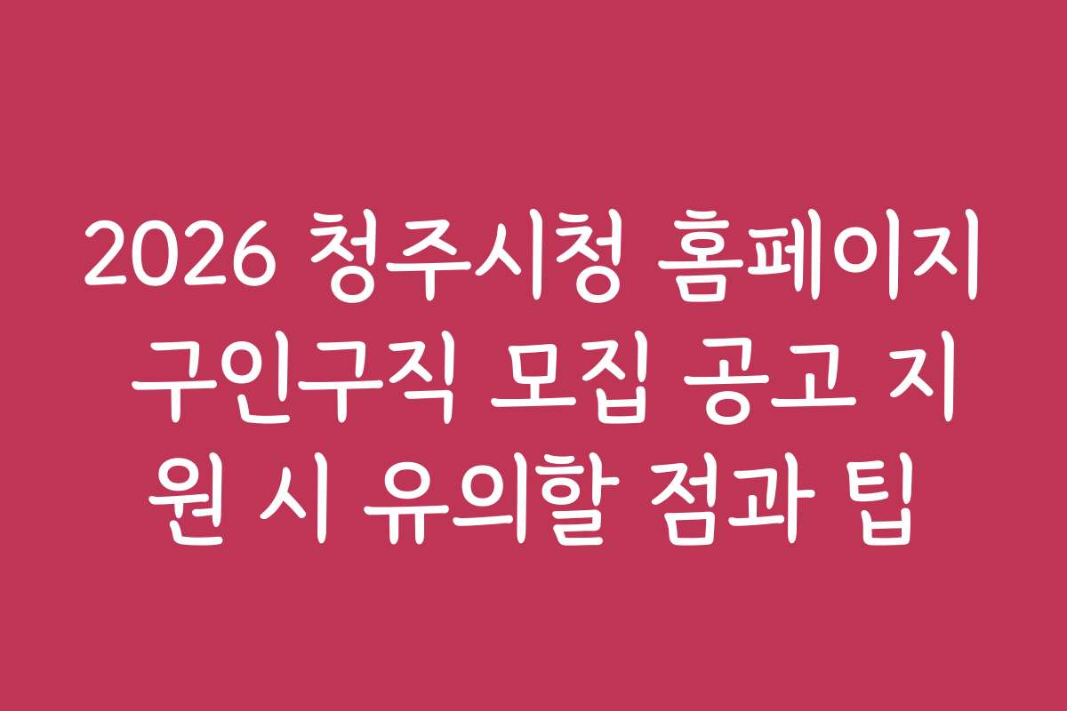 2026 청주시청 홈페이지 구인구직 모집 공고 지원 시 유의할 점과 팁