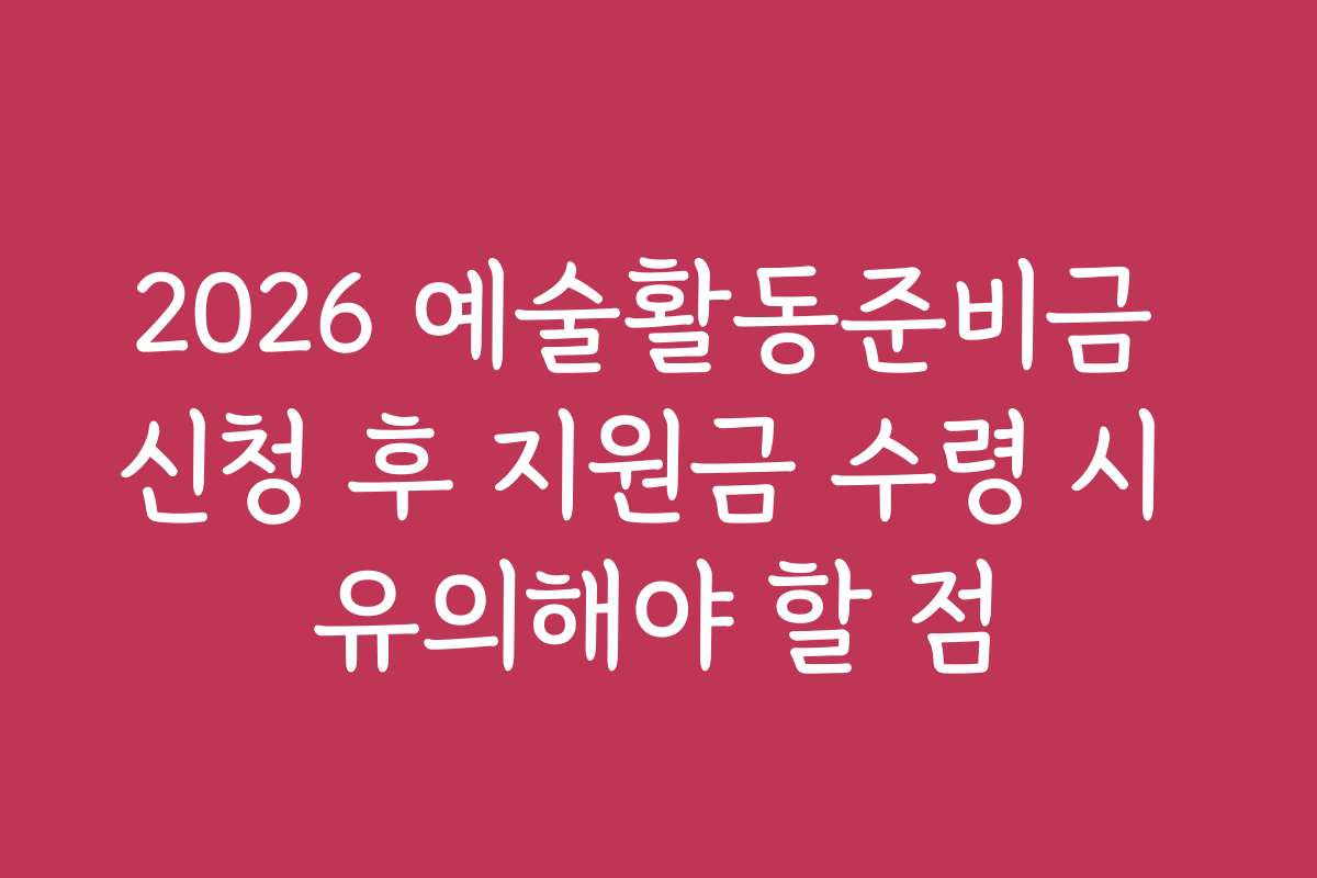 2026 예술활동준비금 신청 후 지원금 수령 시 유의해야 할 점