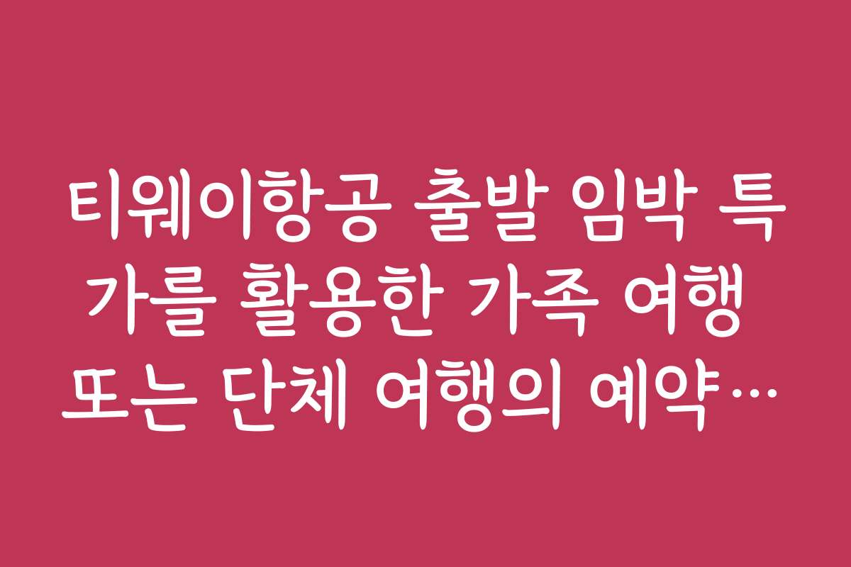 티웨이항공 출발 임박 특가를 활용한 가족 여행 또는 단체 여행의 예약 꿀팁