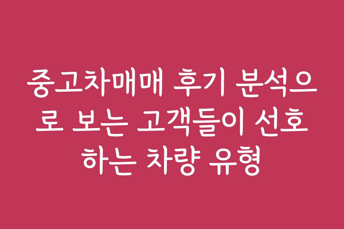 중고차매매 후기 분석으로 보는 고객들이 선호하는 차량 유형