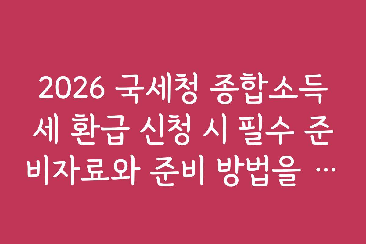 2026 국세청 종합소득세 환급 신청 시 필수 준비자료와 준비 방법을 안내합니다