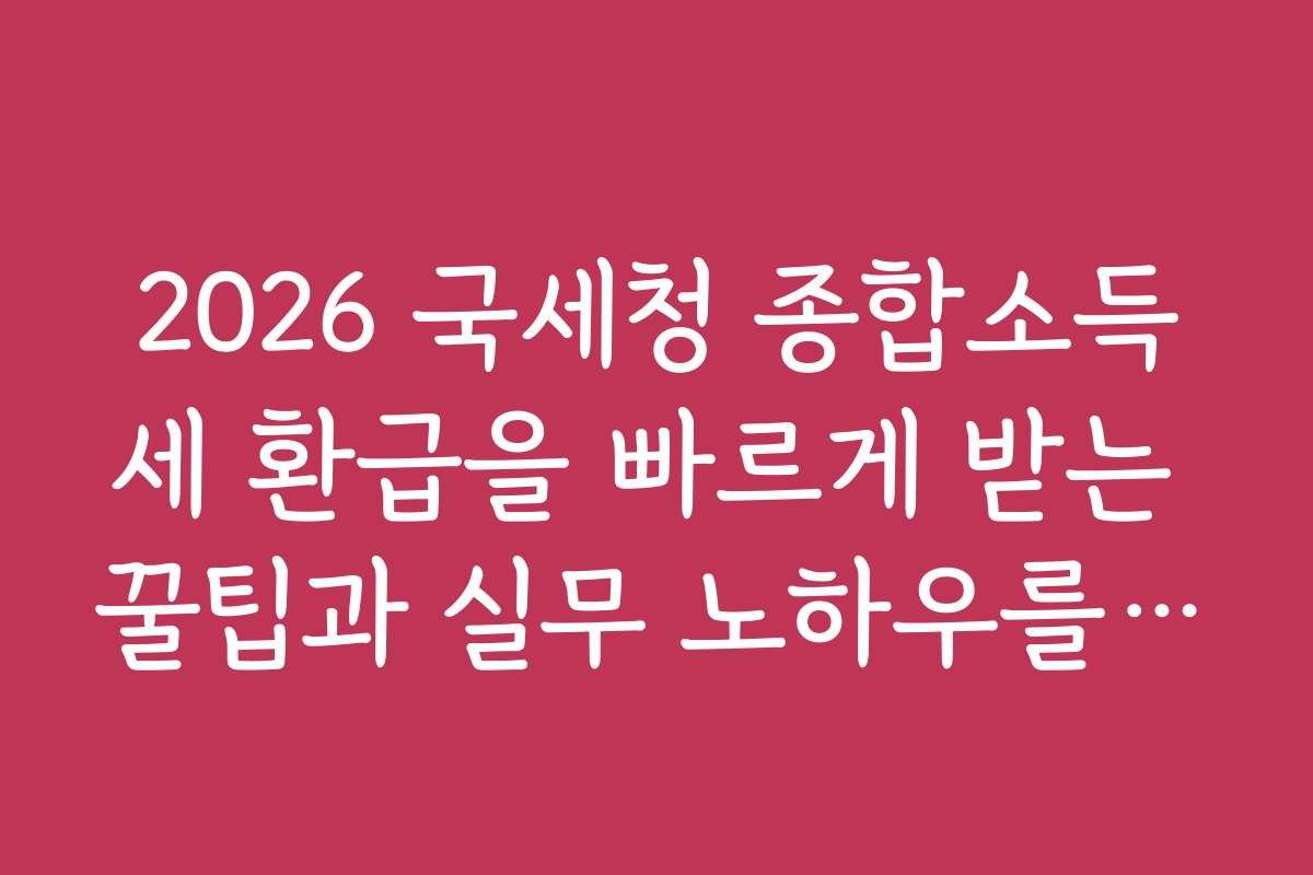 2026 국세청 종합소득세 환급을 빠르게 받는 꿀팁과 실무 노하우를 전해드립니다