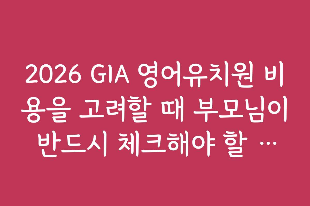 2026 GIA 영어유치원 비용을 고려할 때 부모님이 반드시 체크해야 할 요소들은?