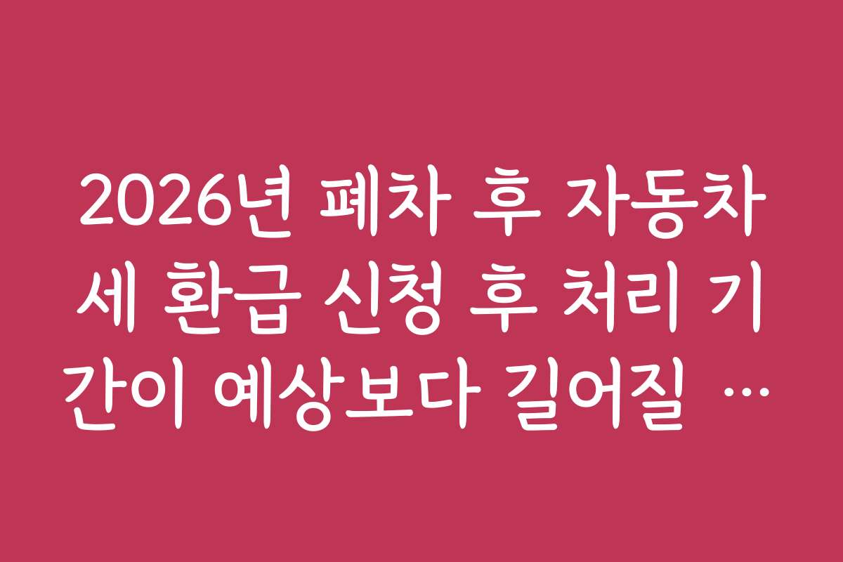 2026년 폐차 후 자동차세 환급 신청 후 처리 기간이 예상보다 길어질 때 대처법과 팁