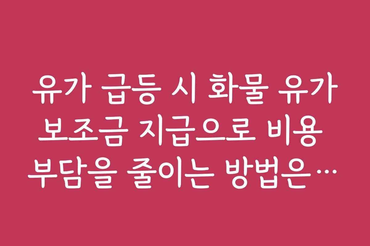 유가 급등 시 화물 유가보조금 지급으로 비용 부담을 줄이는 방법은 무엇인가요