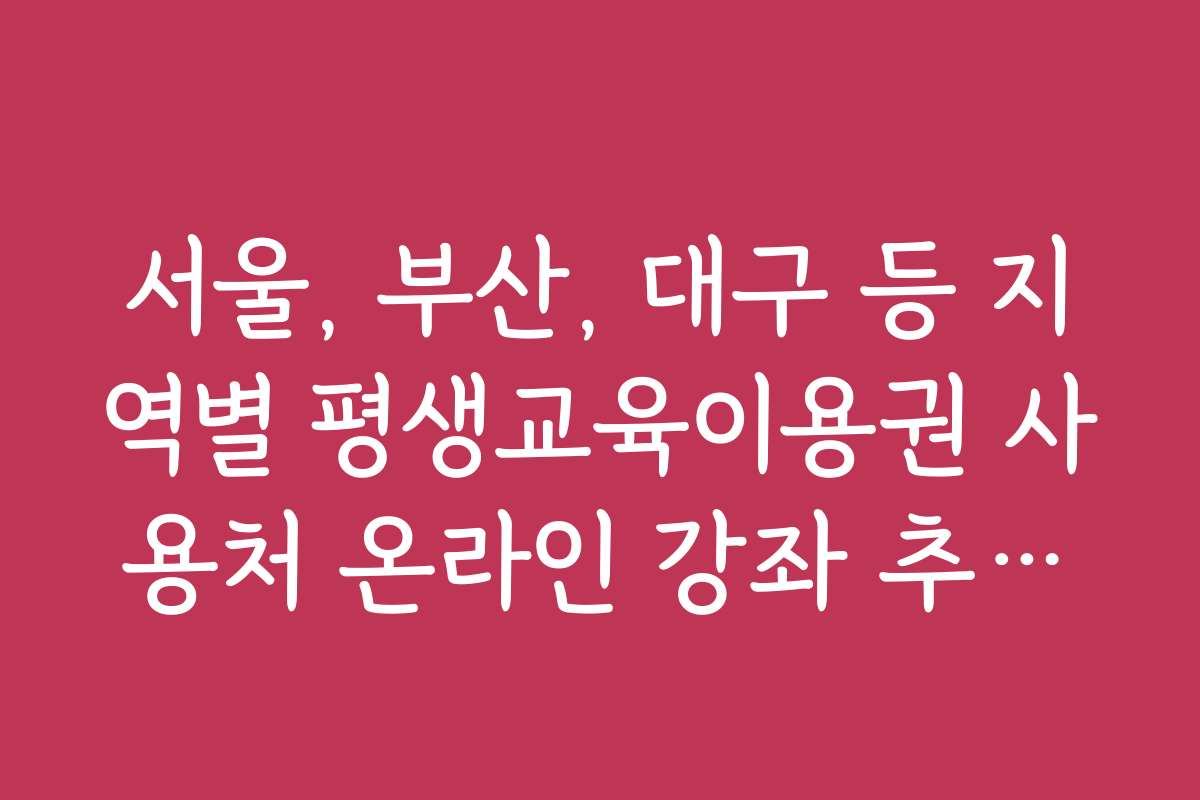 서울, 부산, 대구 등 지역별 평생교육이용권 사용처 온라인 강좌 추천과 지역별 특징