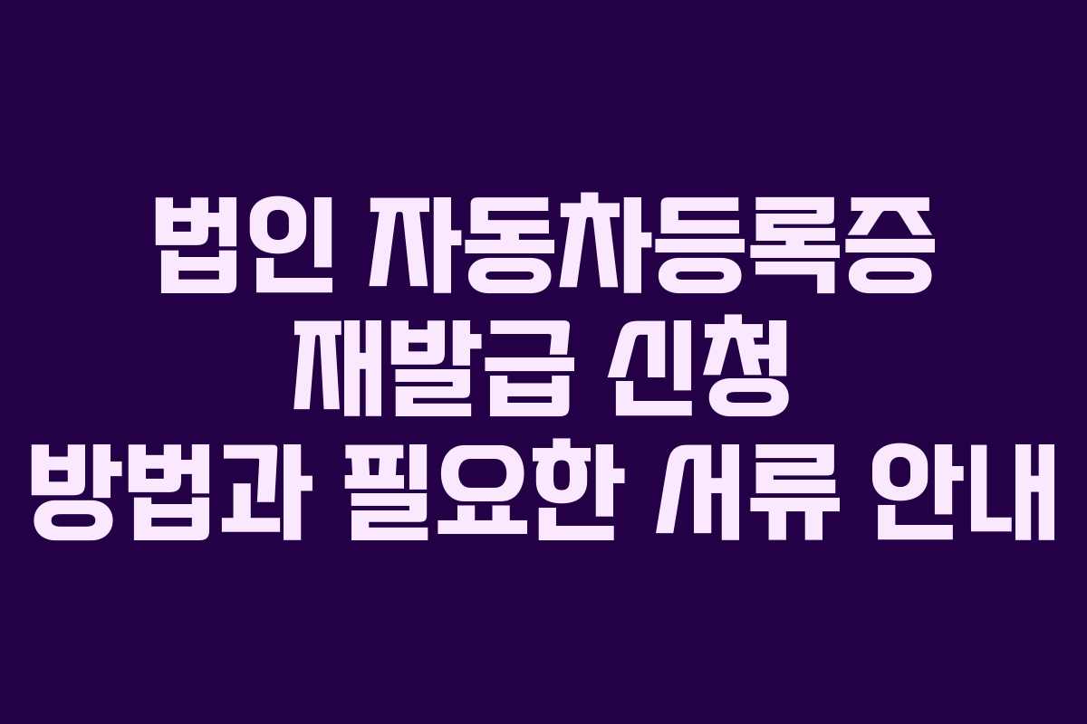 법인 자동차등록증 재발급 신청 방법과 필요한 서류 안내