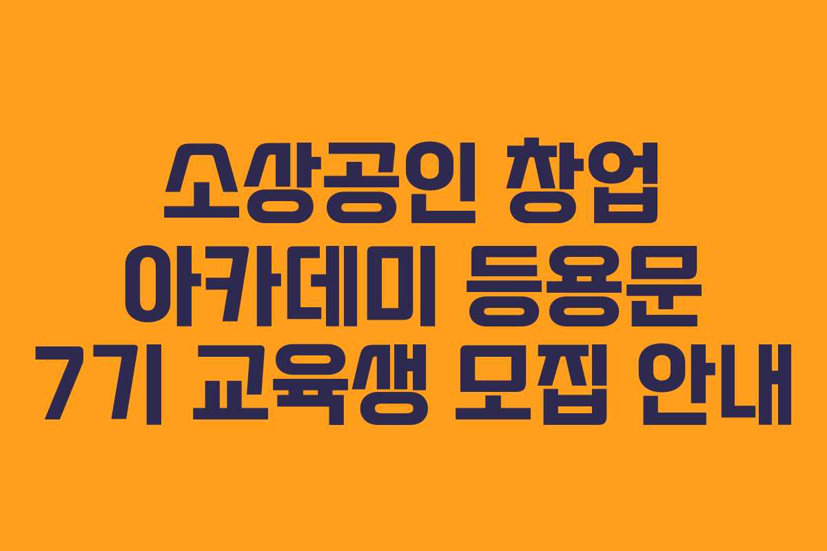 소상공인 창업 아카데미 등용문 7기 교육생 모집 안내