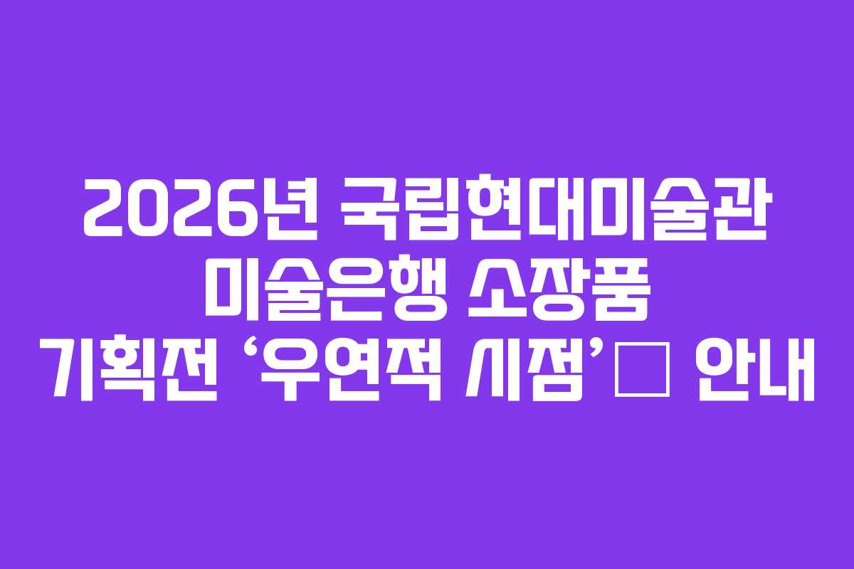 2026년 국립현대미술관 미술은행 소장품 기획전 ‘우연적 시점’展 안내