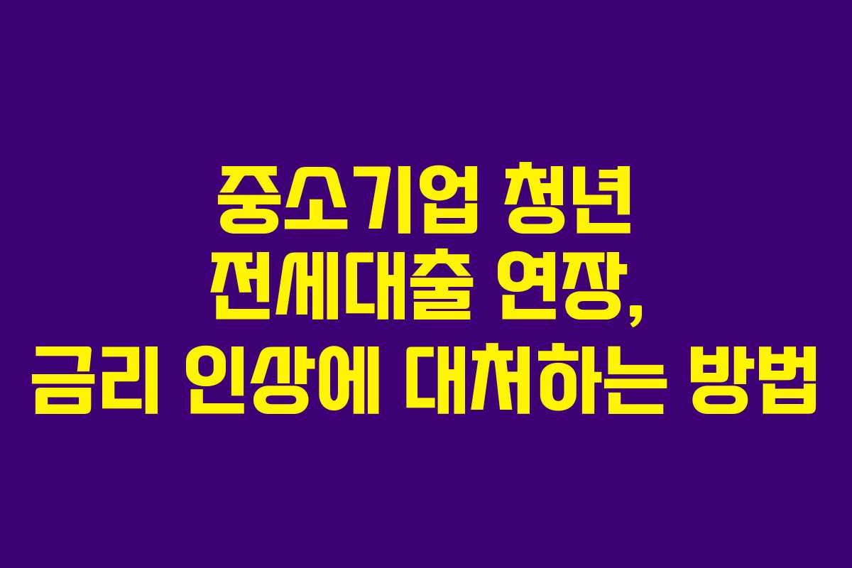 중소기업 청년 전세대출 연장, 금리 인상에 대처하는 방법