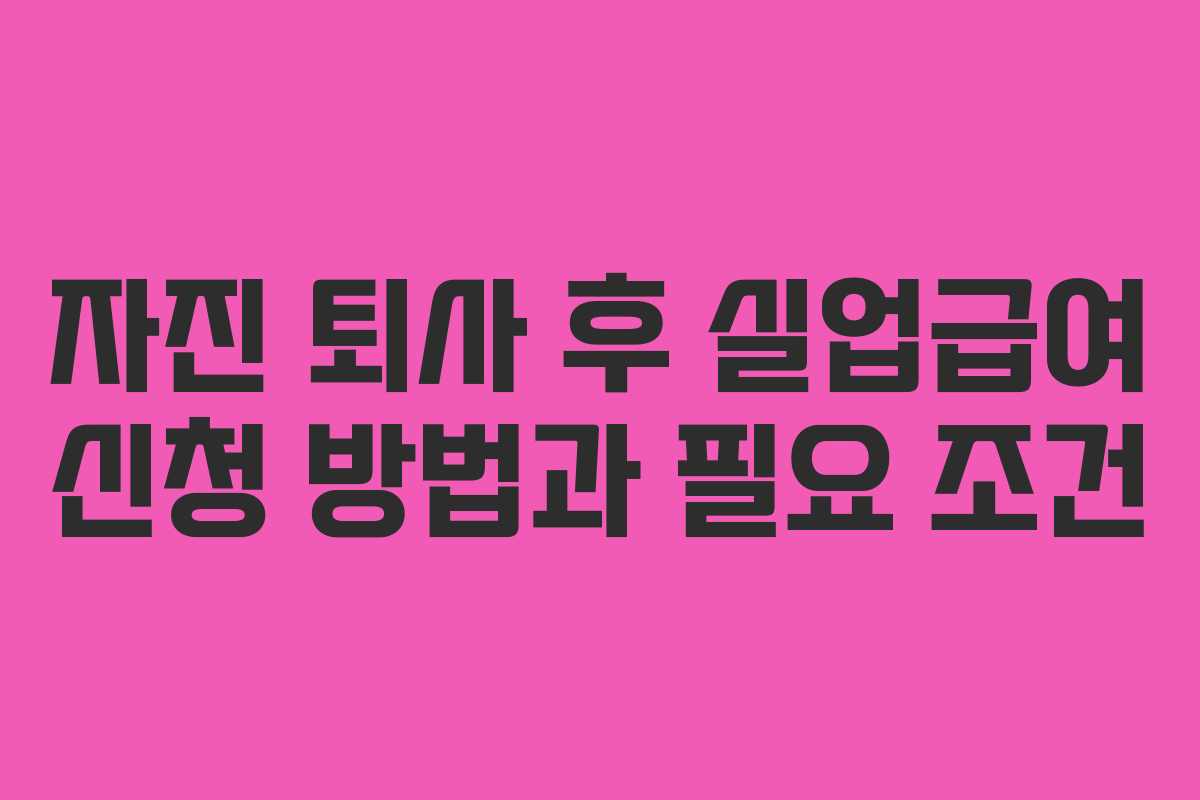자진 퇴사 후 실업급여 신청 방법과 필요 조건