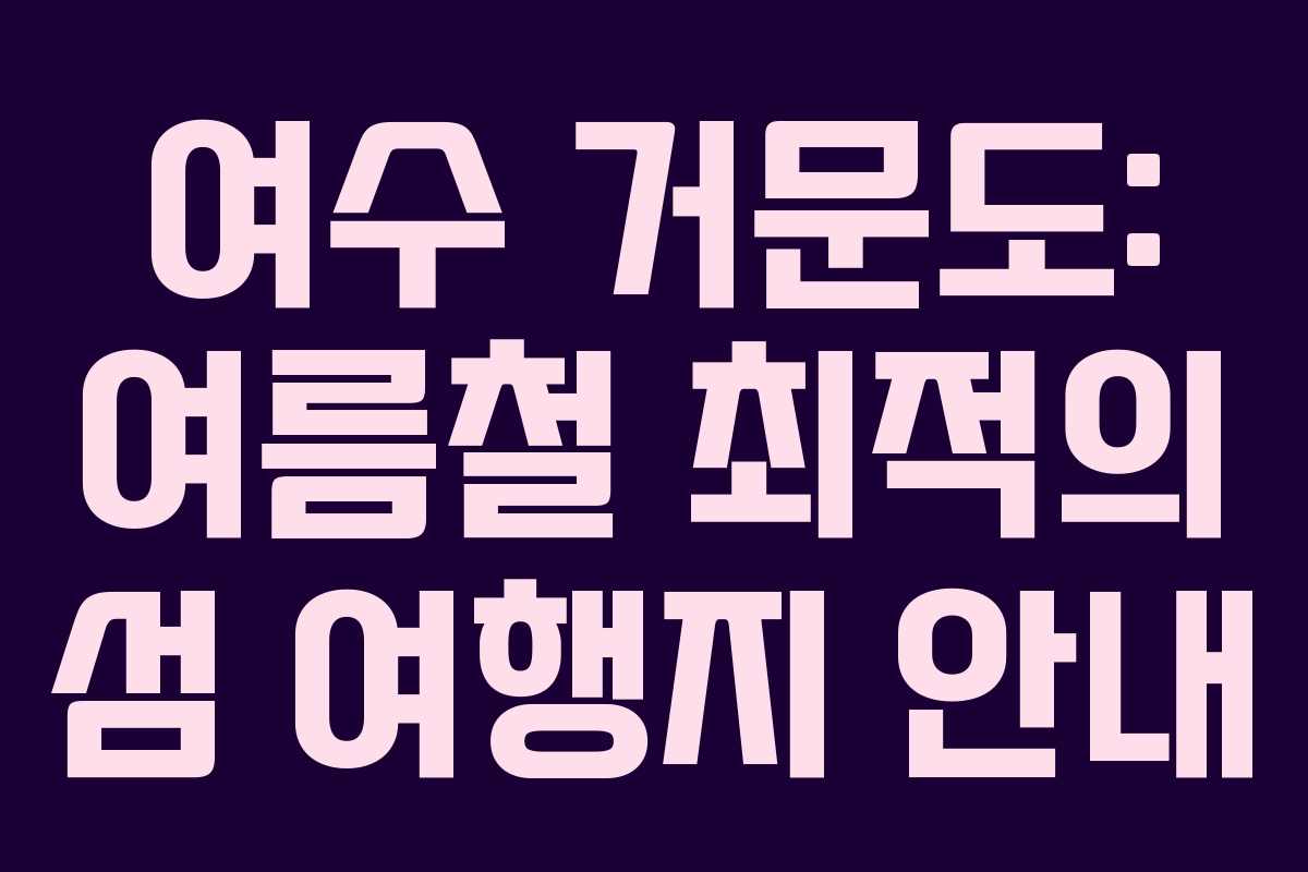 여수 거문도: 여름철 최적의 섬 여행지 안내