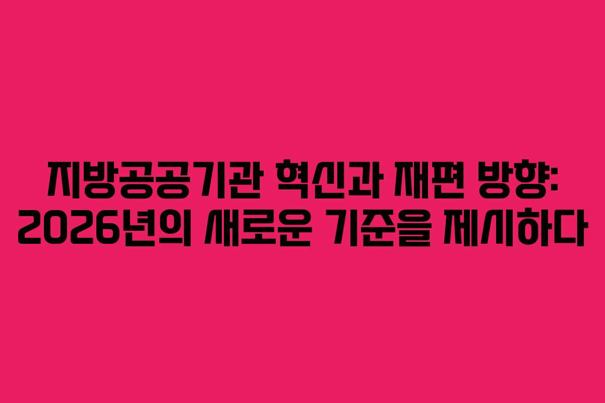 지방공공기관 혁신과 재편 방향: 2026년의 새로운 기준을 제시하다