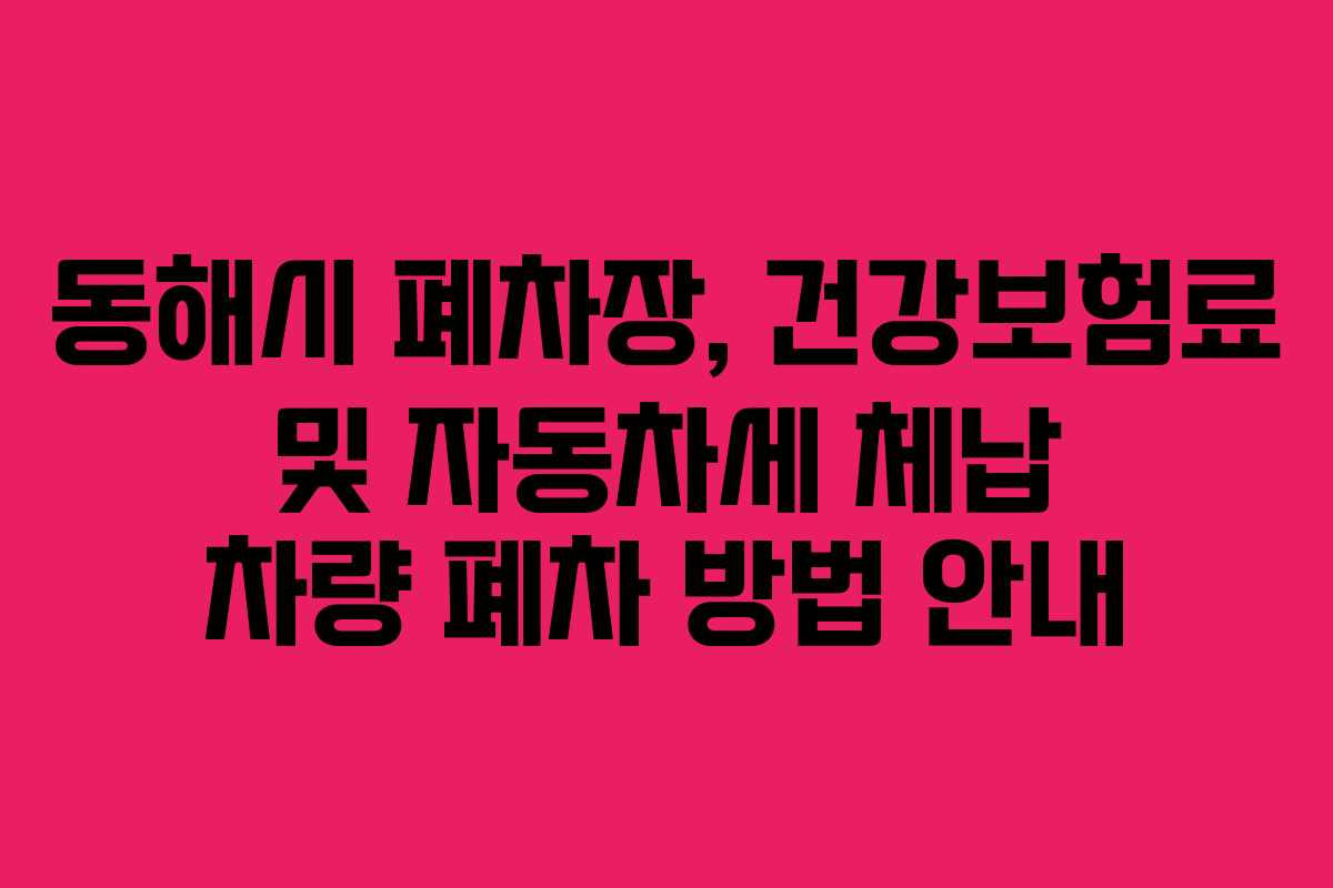 동해시 폐차장, 건강보험료 및 자동차세 체납 차량 폐차 방법 안내