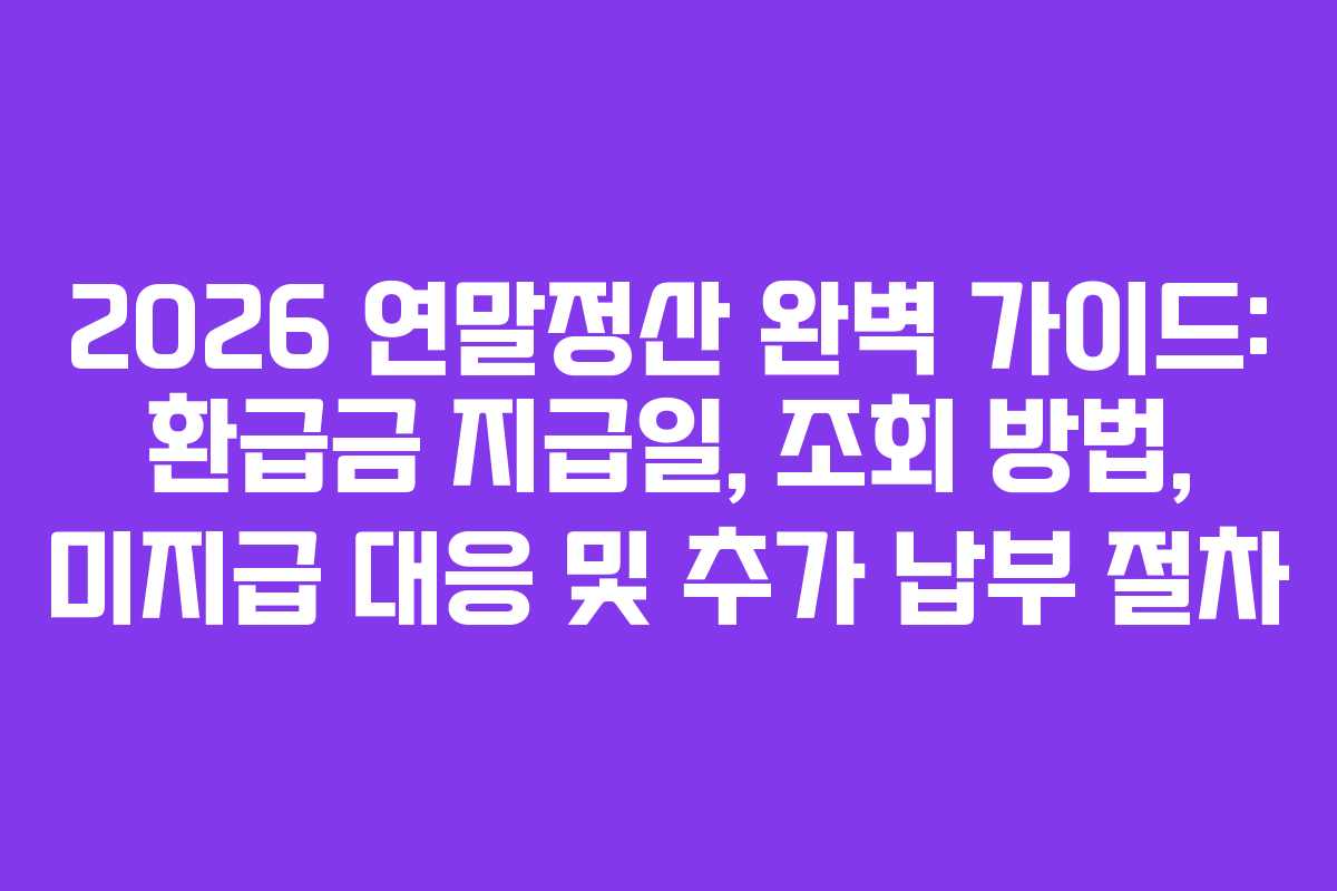 2026 연말정산 완벽 가이드: 환급금 지급일, 조회 방법, 미지급 대응 및 추가 납부 절차