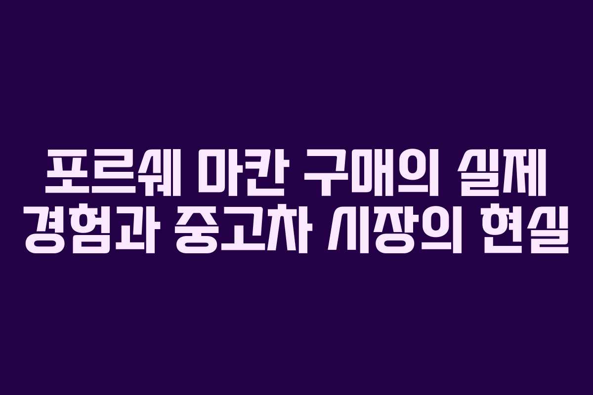 포르쉐 마칸 구매의 실제 경험과 중고차 시장의 현실